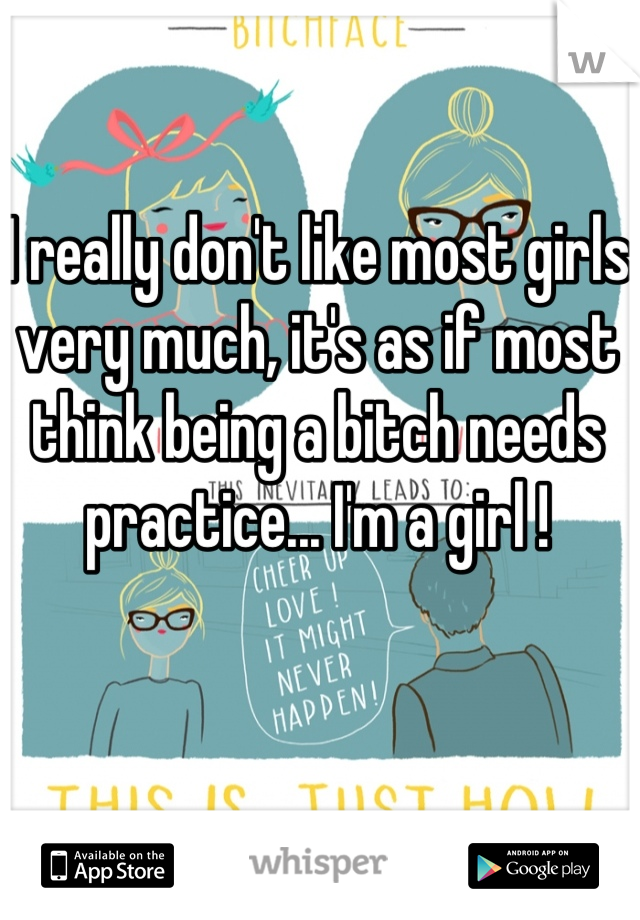 I really don't like most girls very much, it's as if most think being a bitch needs practice... I'm a girl !