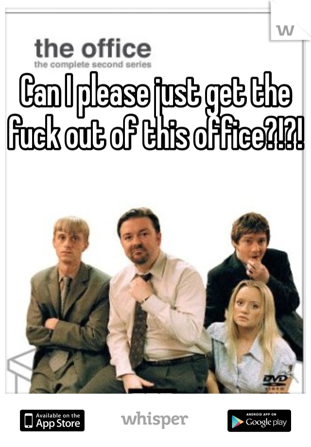 Can I please just get the fuck out of this office?!?!