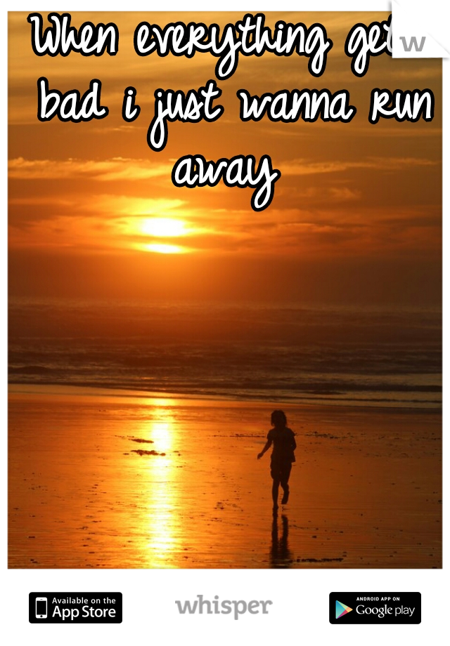 When everything gets bad i just wanna run away 