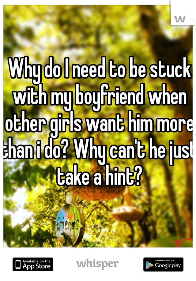 Why do I need to be stuck with my boyfriend when other girls want him more than i do? Why can't he just take a hint?