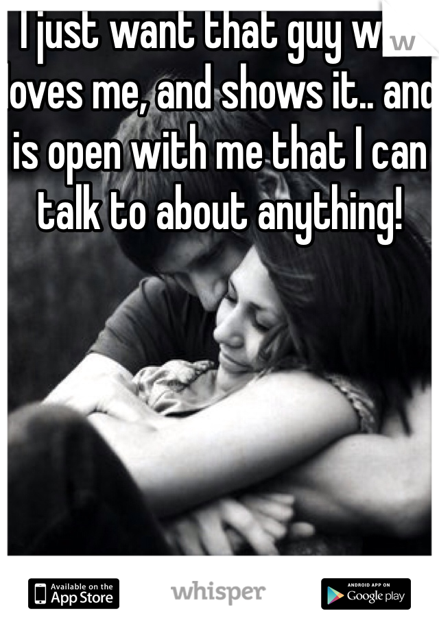 I just want that guy who loves me, and shows it.. and is open with me that I can talk to about anything!