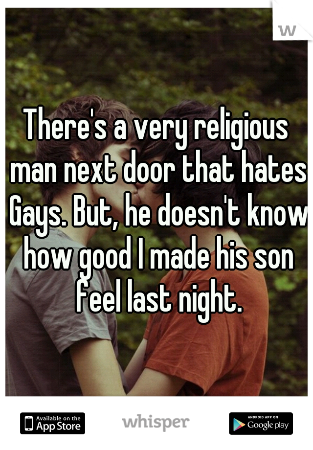 There's a very religious man next door that hates Gays. But, he doesn't know how good I made his son feel last night.