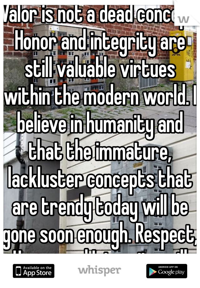 Valor is not a dead concept. Honor and integrity are still valuable virtues within the modern world. I believe in humanity and that the immature, lackluster concepts that are trendy today will be gone soon enough. Respect, Honor, and Integrity will never die. 