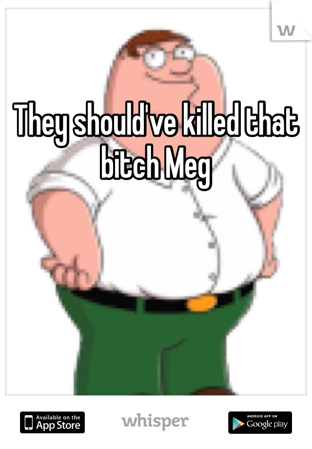 They should've killed that bitch Meg