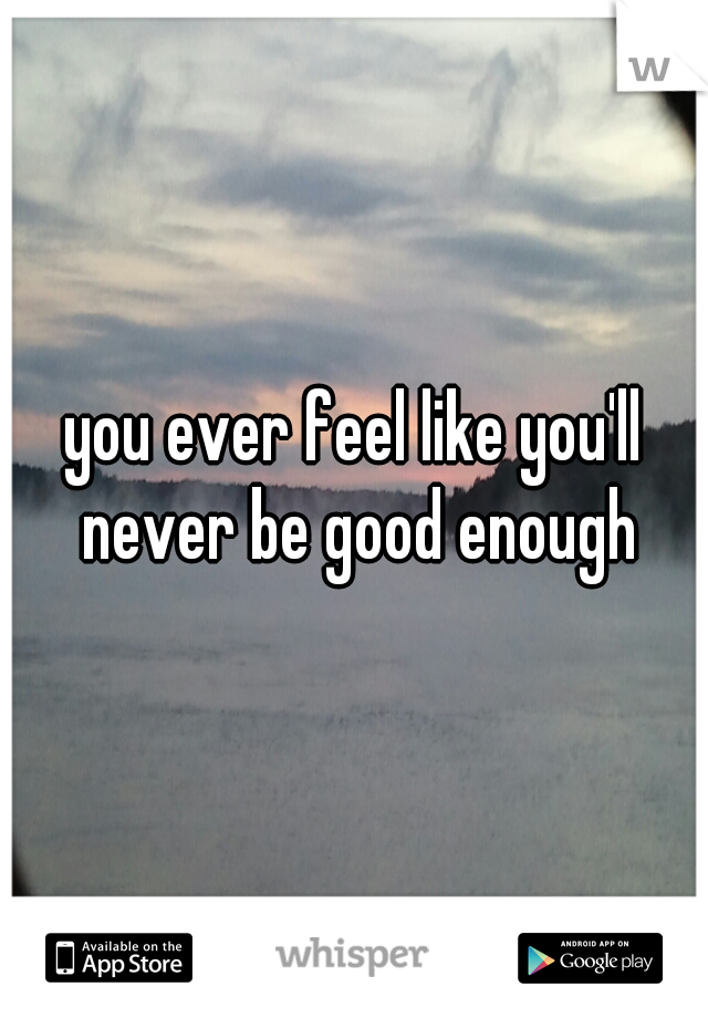 you ever feel like you'll never be good enough