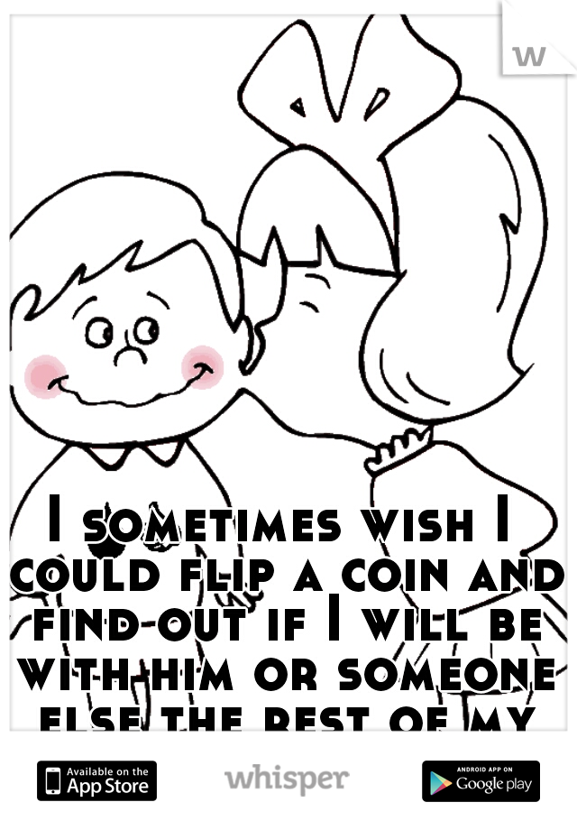 I sometimes wish I could flip a coin and find out if I will be with him or someone else the rest of my life. 