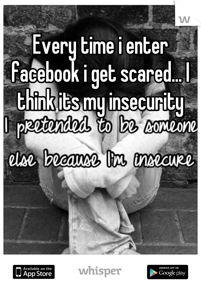 Every time i enter facebook i get scared... I think its my insecurity