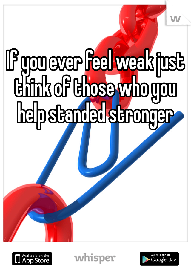 If you ever feel weak just think of those who you help standed stronger