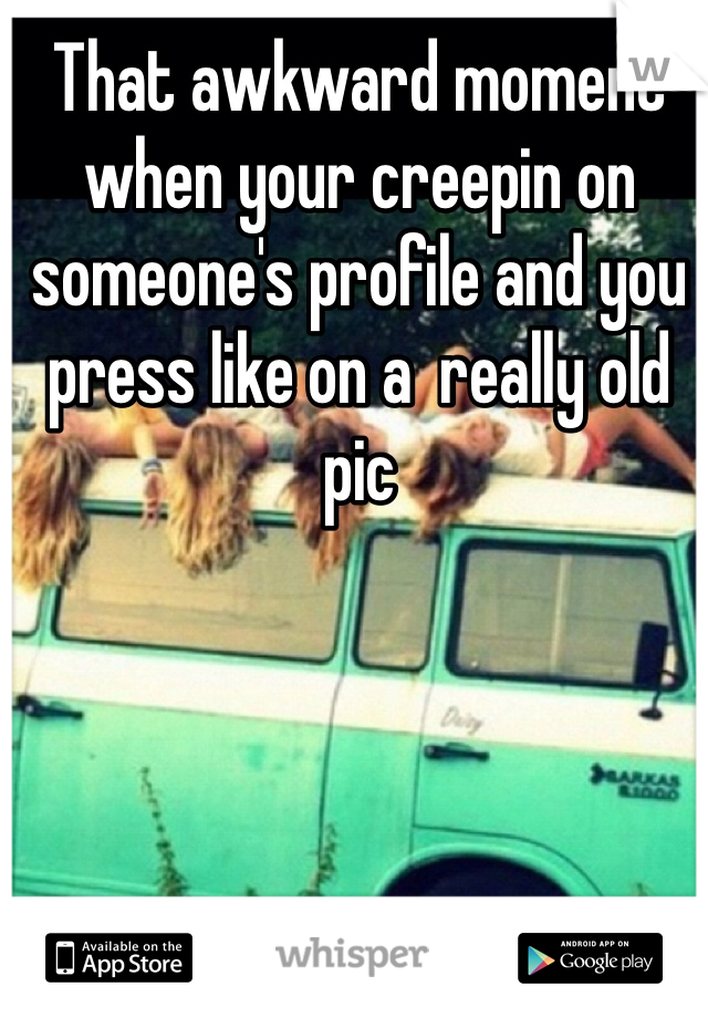 That awkward moment when your creepin on someone's profile and you press like on a  really old pic 
