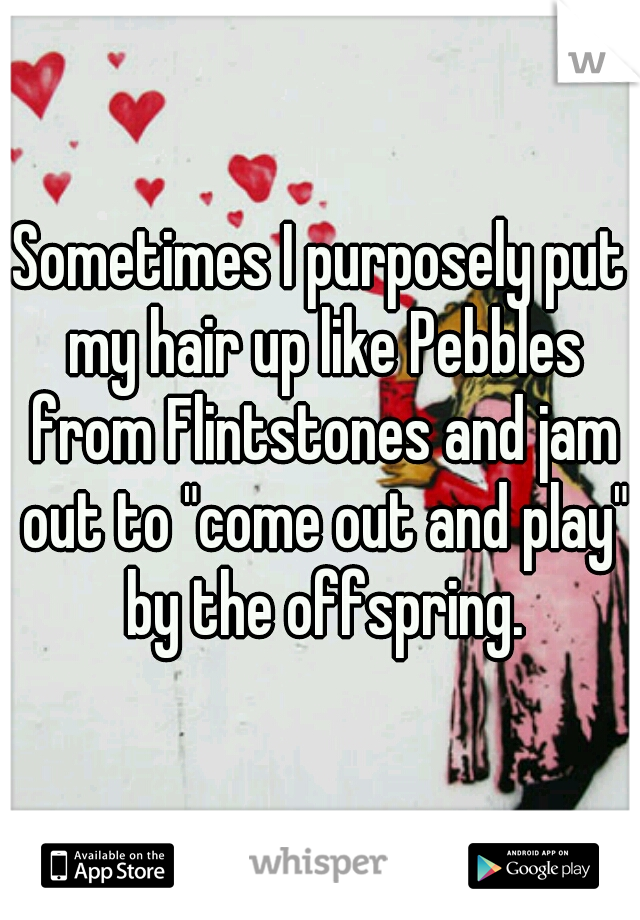 Sometimes I purposely put my hair up like Pebbles from Flintstones and jam out to "come out and play" by the offspring.