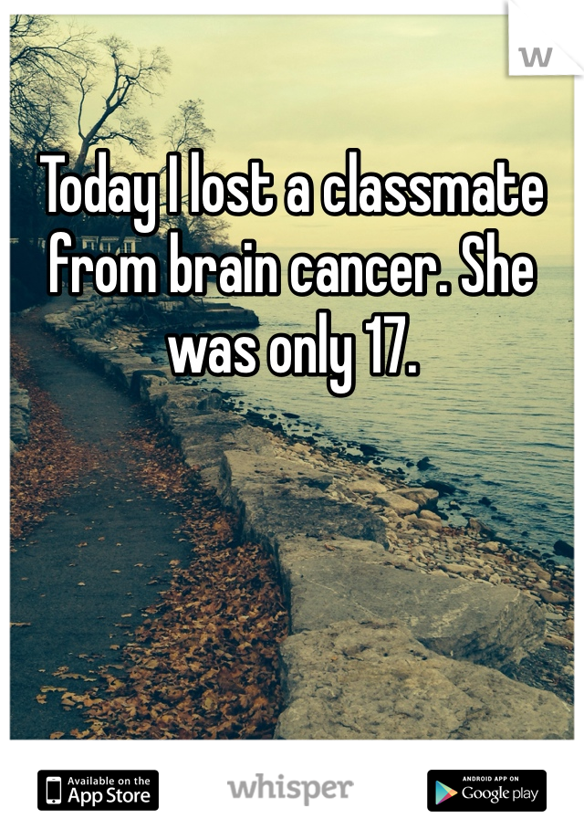 Today I lost a classmate from brain cancer. She was only 17. 