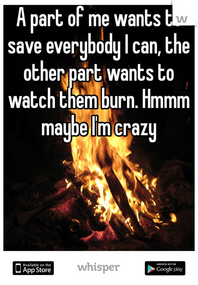 A part of me wants to save everybody I can, the other part wants to watch them burn. Hmmm maybe I'm crazy