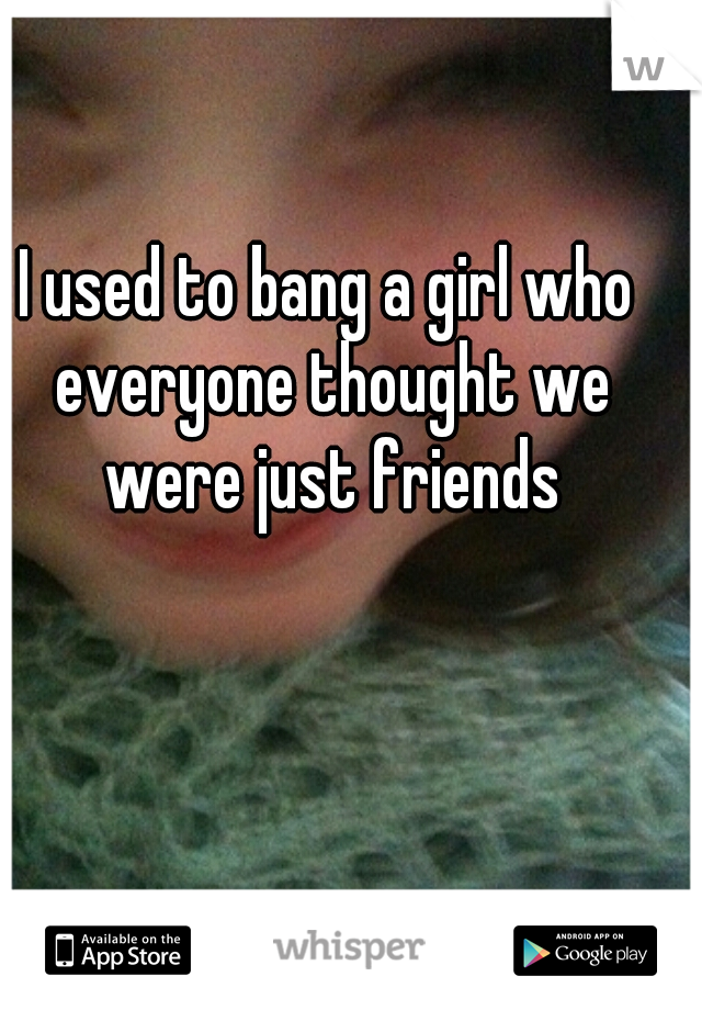 I used to bang a girl who everyone thought we were just friends