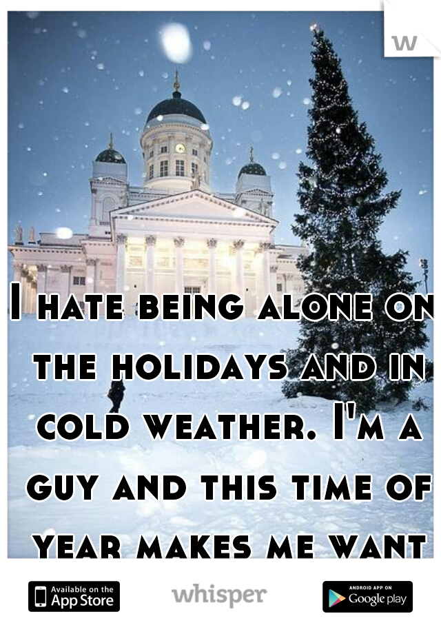 I hate being alone on the holidays and in cold weather. I'm a guy and this time of year makes me want to cuddle. 