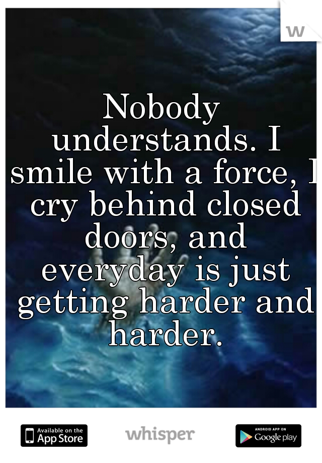 Nobody understands. I smile with a force, I cry behind closed doors, and everyday is just getting harder and harder.