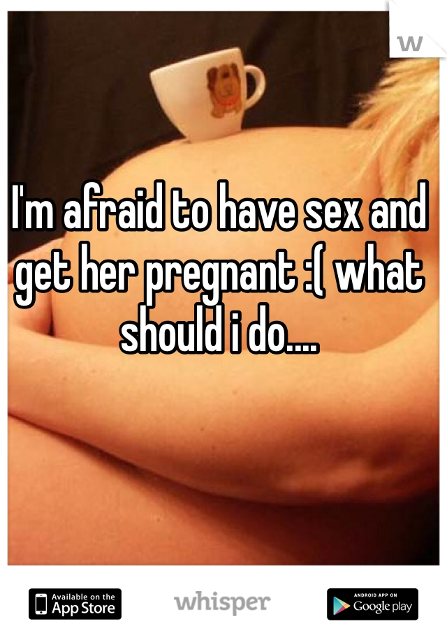 I'm afraid to have sex and get her pregnant :( what should i do....