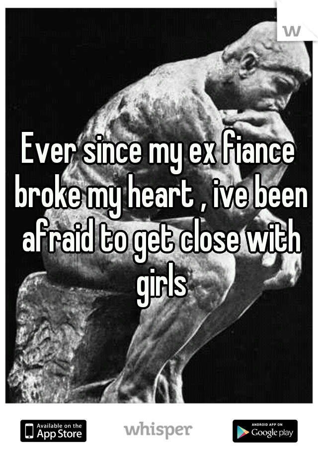 Ever since my ex fiance broke my heart , ive been afraid to get close with girls