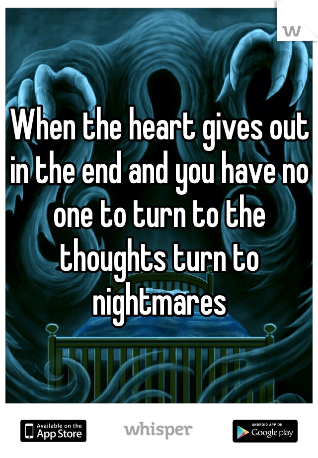When the heart gives out in the end and you have no one to turn to the thoughts turn to nightmares