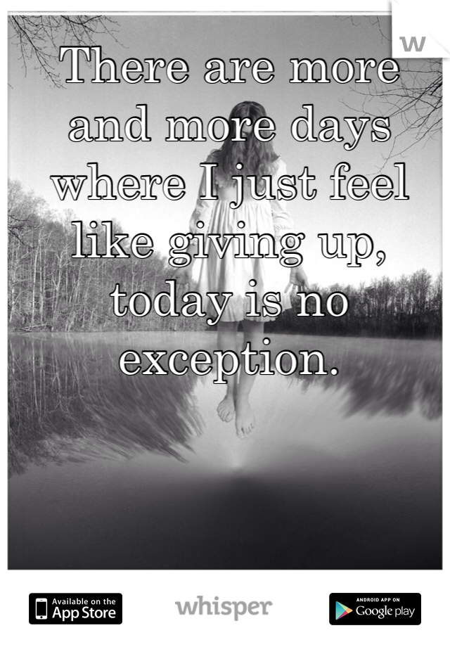There are more and more days where I just feel like giving up, today is no exception. 