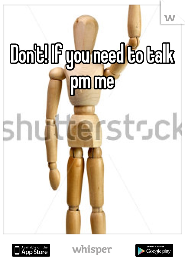 Don't! If you need to talk pm me