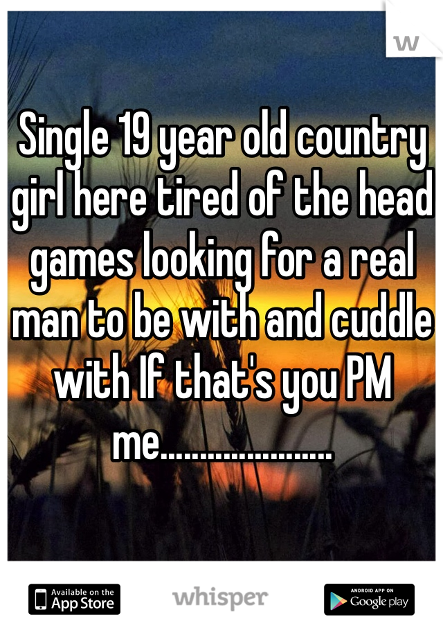 Single 19 year old country girl here tired of the head games looking for a real man to be with and cuddle with If that's you PM  me......................