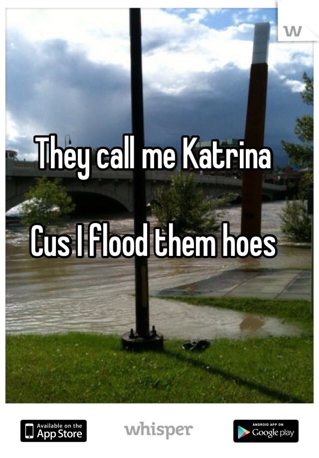 They call me Katrina

Cus I flood them hoes