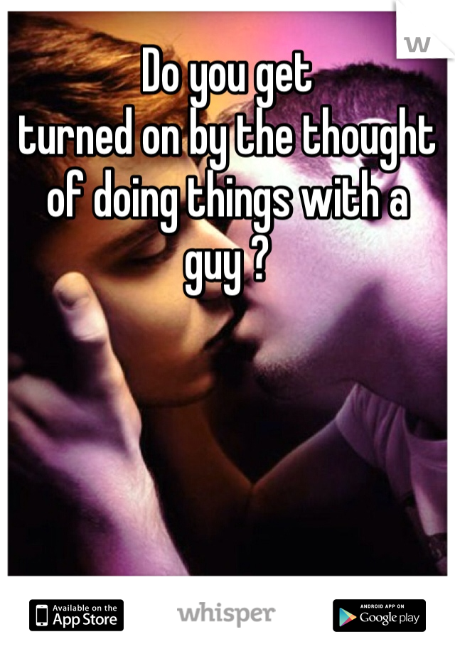 Do you get 
turned on by the thought of doing things with a guy ? 