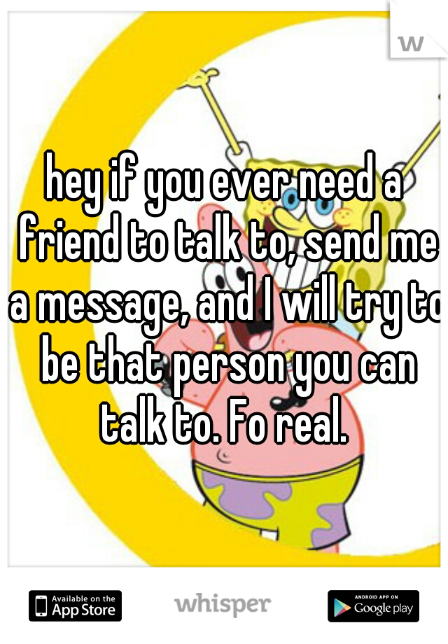 hey if you ever need a friend to talk to, send me a message, and I will try to be that person you can talk to. Fo real. 