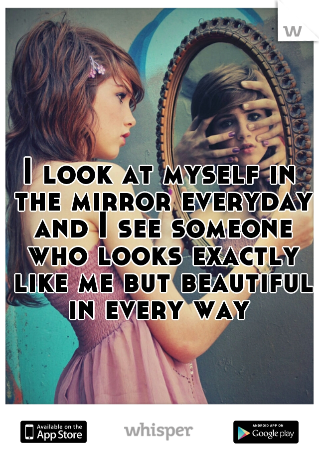 I look at myself in the mirror everyday and I see someone who looks exactly like me but beautiful in every way 