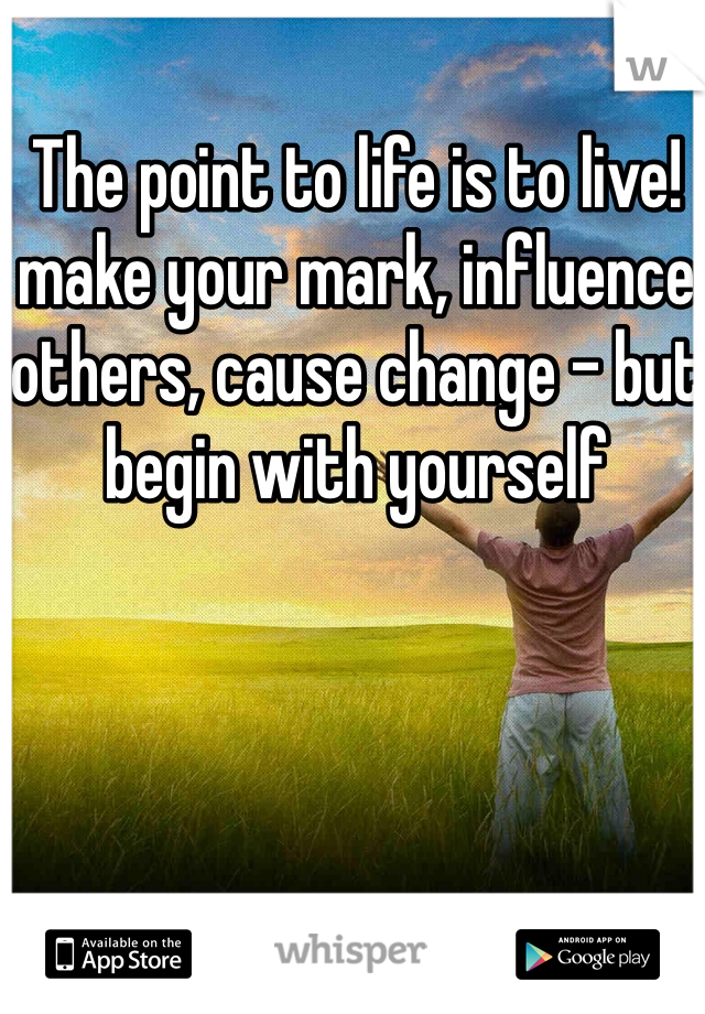 The point to life is to live!  make your mark, influence others, cause change - but begin with yourself