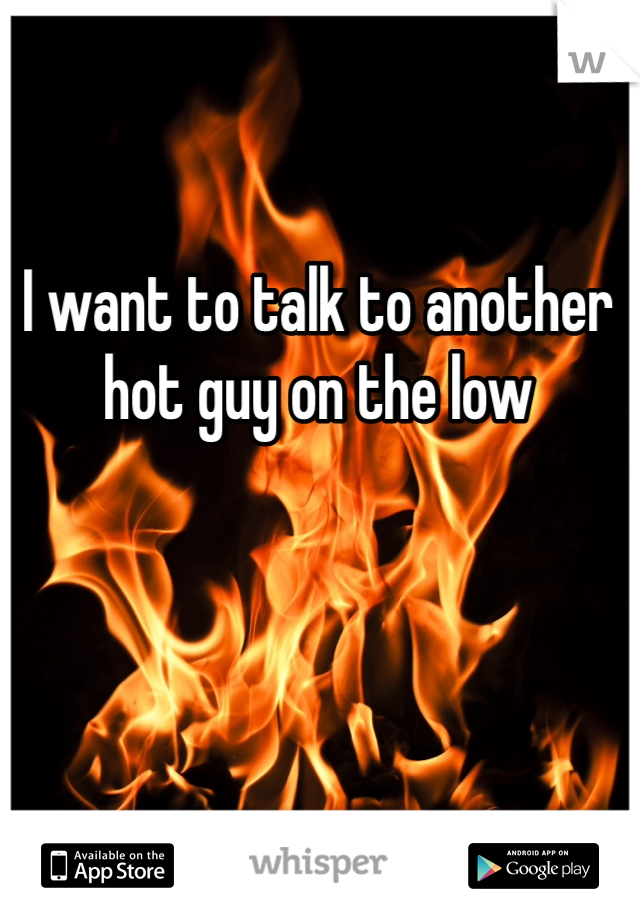 I want to talk to another hot guy on the low