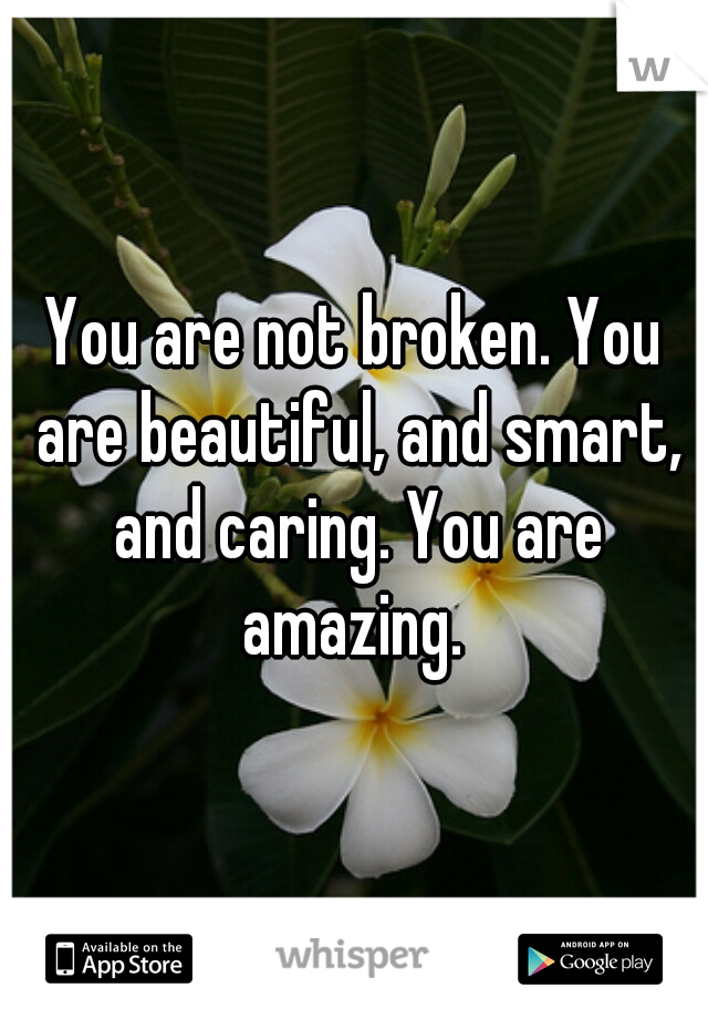 You are not broken. You are beautiful, and smart, and caring. You are amazing. 