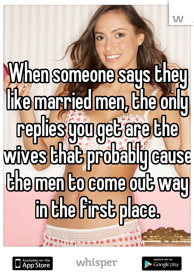 When someone says they like married men, the only replies you get are the wives that probably cause  the men to come out way in the first place.