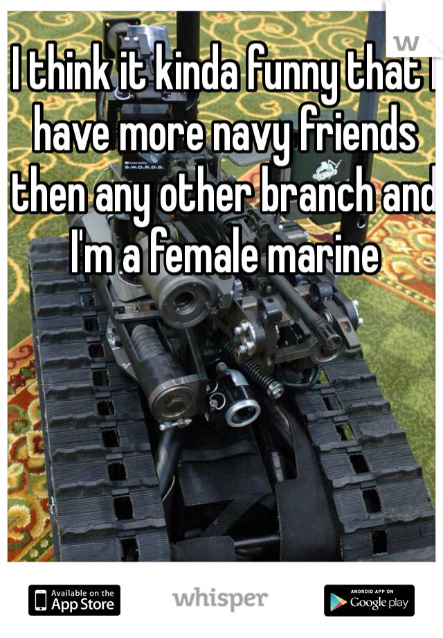 I think it kinda funny that I have more navy friends then any other branch and I'm a female marine 