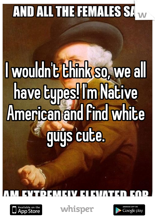 I wouldn't think so, we all have types! I'm Native American and find white guys cute.