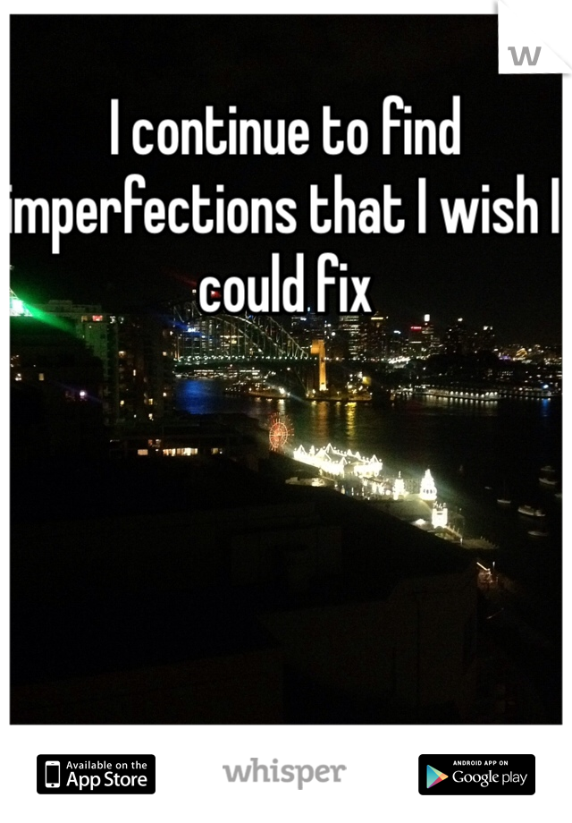 I continue to find imperfections that I wish I could fix