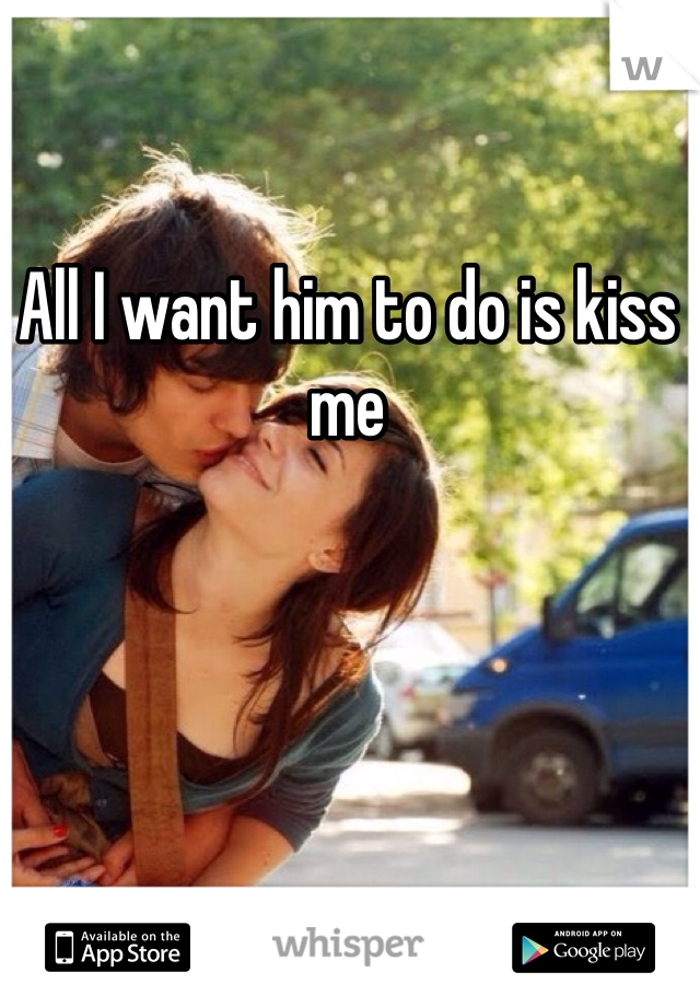 All I want him to do is kiss me
