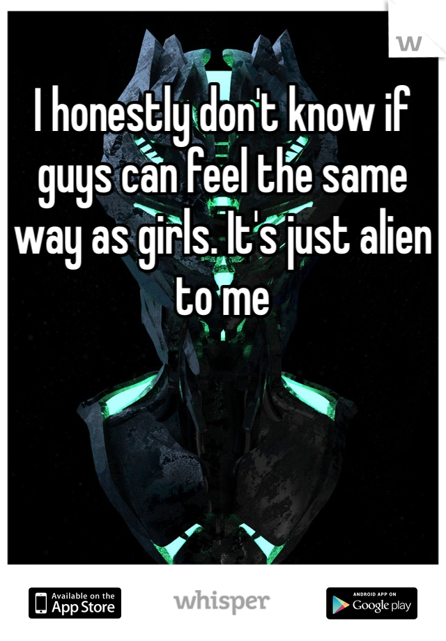 I honestly don't know if guys can feel the same way as girls. It's just alien to me