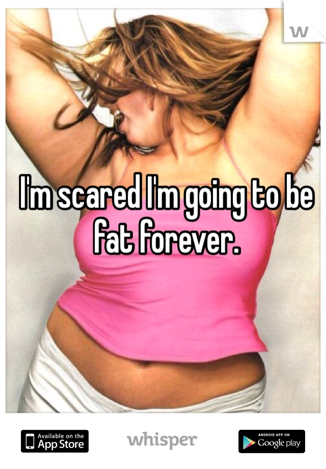 I'm scared I'm going to be fat forever. 