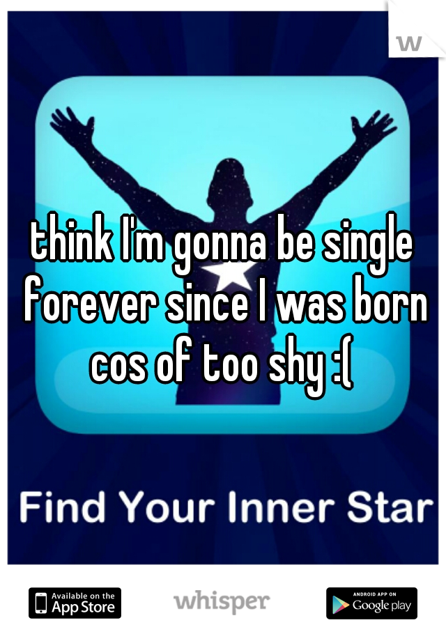 think I'm gonna be single forever since I was born cos of too shy :( 