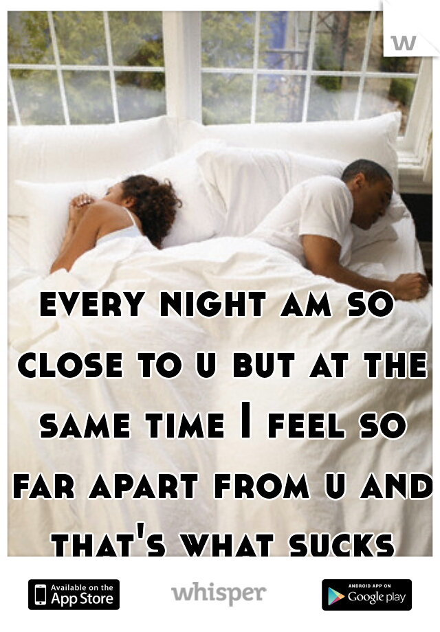 every night am so close to u but at the same time I feel so far apart from u and that's what sucks
