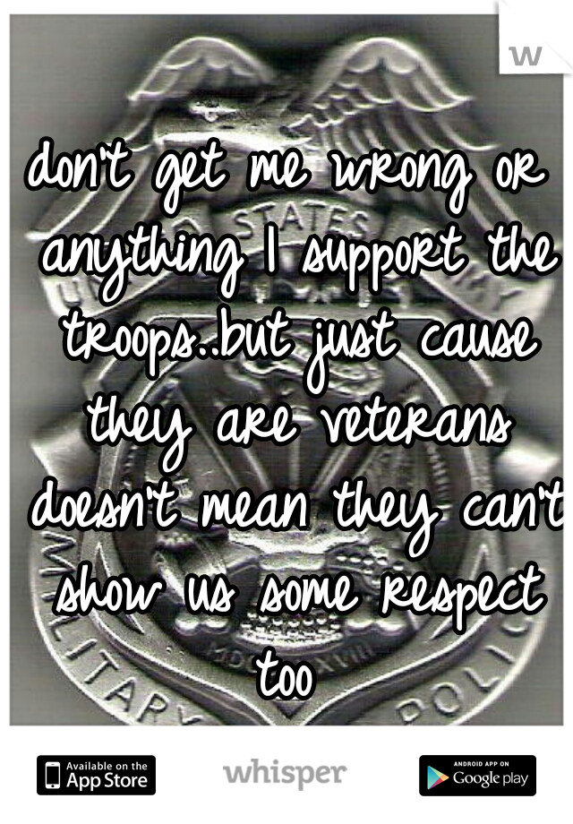 don't get me wrong or anything I support the troops..but just cause they are veterans doesn't mean they can't show us some respect too 