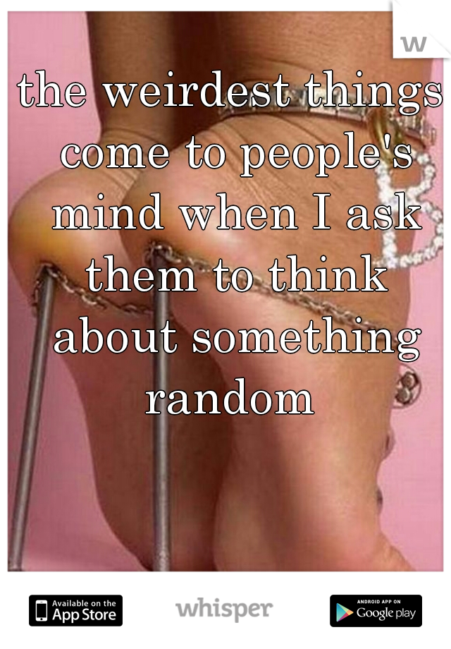 the weirdest things come to people's mind when I ask them to think about something random 