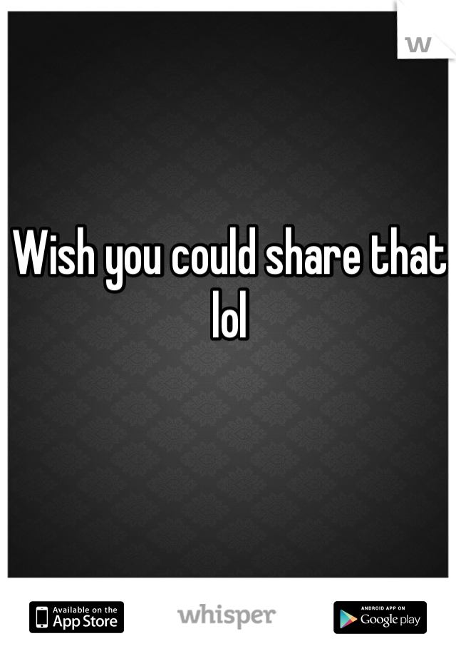 Wish you could share that lol