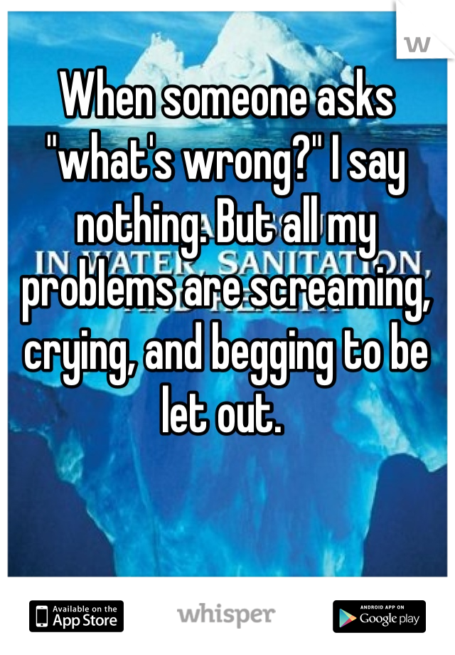 When someone asks "what's wrong?" I say nothing. But all my problems are screaming, crying, and begging to be let out. 