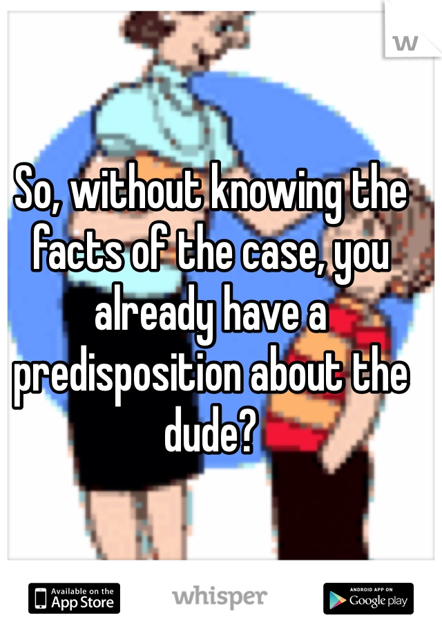 So, without knowing the facts of the case, you already have a predisposition about the dude?