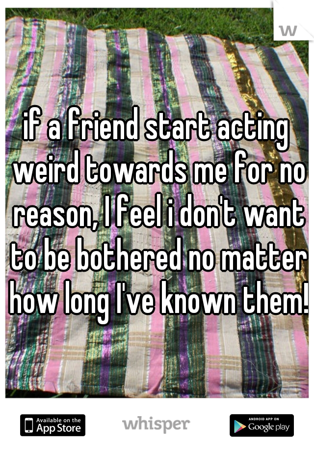 if a friend start acting weird towards me for no reason, I feel i don't want to be bothered no matter how long I've known them!