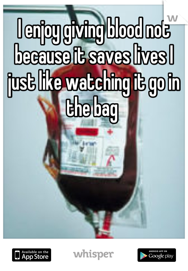 I enjoy giving blood not because it saves lives I just like watching it go in the bag 