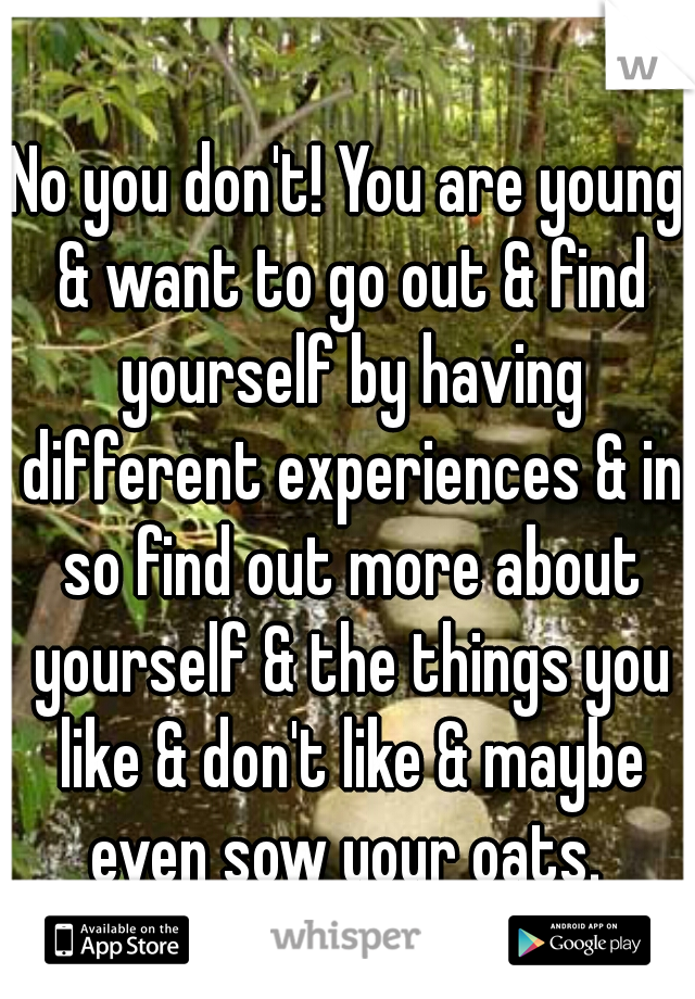 No you don't! You are young & want to go out & find yourself by having different experiences & in so find out more about yourself & the things you like & don't like & maybe even sow your oats. 