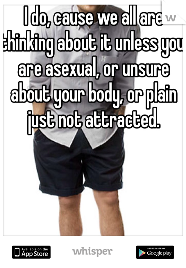 I do, cause we all are thinking about it unless you are asexual, or unsure about your body, or plain just not attracted.